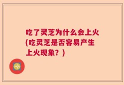 吃了灵芝为什么会上火(吃灵芝是否容易产生上火现象？)