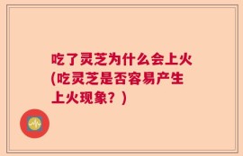 吃了灵芝为什么会上火(吃灵芝是否容易产生上火现象？)