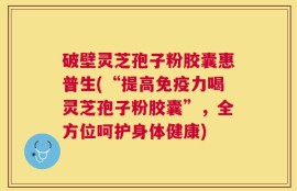 破壁灵芝孢子粉胶囊惠普生(“提高免疫力喝灵芝孢子粉胶囊”，全方位呵护身体健康)