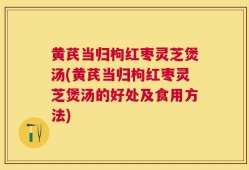 黄芪当归枸红枣灵芝煲汤(黄芪当归枸红枣灵芝煲汤的好处及食用方法)