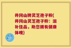 井冈山牌灵芝孢子粉(井冈山灵芝孢子粉：滋补佳品，助您拥有健康体魄)