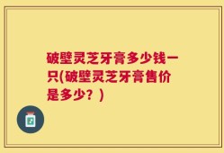 破壁灵芝牙膏多少钱一只(破壁灵芝牙膏售价是多少？)
