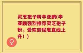 灵芝孢子粉李亚鹏(李亚鹏强烈推荐灵芝孢子粉，受欢迎程度直线上升！)
