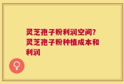 灵芝孢子粉利润空间？灵芝孢子粉种植成本和利润
