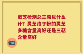 灵芝检测总三萜以什么计？灵芝孢子粉的灵芝多糖含量高好还是三萜含量高好