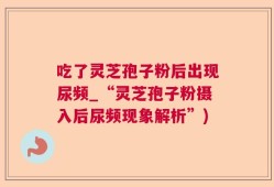 吃了灵芝孢子粉后出现尿频_“灵芝孢子粉摄入后尿频现象解析”)