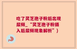 吃了灵芝孢子粉后出现尿频_“灵芝孢子粉摄入后尿频现象解析”)