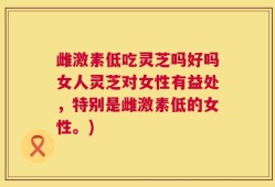 雌激素低吃灵芝吗好吗女人灵芝对女性有益处，特别是雌激素低的女性。)