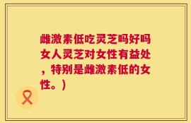 雌激素低吃灵芝吗好吗女人灵芝对女性有益处，特别是雌激素低的女性。)