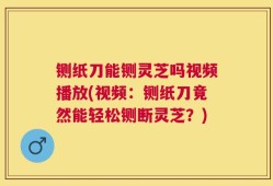 铡纸刀能铡灵芝吗视频播放(视频：铡纸刀竟然能轻松铡断灵芝？)