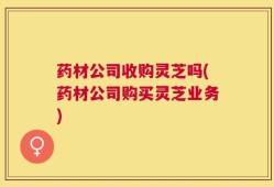 药材公司收购灵芝吗(药材公司购买灵芝业务)