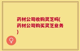 药材公司收购灵芝吗(药材公司购买灵芝业务)