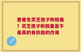 惠普生灵芝孢子粉胶囊？灵芝孢子粉胶囊是不是真的有抗癌的作用