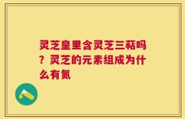 灵芝皇里含灵芝三萜吗？灵芝的元素组成为什么有氮