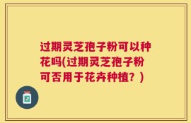 过期灵芝孢子粉可以种花吗(过期灵芝孢子粉可否用于花卉种植？)