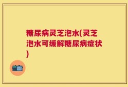 糖尿病灵芝泡水(灵芝泡水可缓解糖尿病症状)