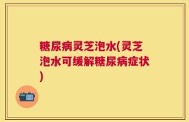 糖尿病灵芝泡水(灵芝泡水可缓解糖尿病症状)