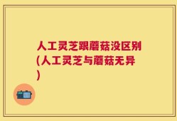 人工灵芝跟蘑菇没区别(人工灵芝与蘑菇无异)