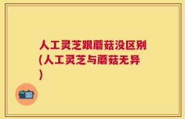 人工灵芝跟蘑菇没区别(人工灵芝与蘑菇无异)