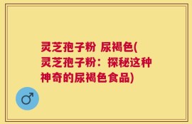 灵芝孢子粉 尿褐色(灵芝孢子粉：探秘这种神奇的尿褐色食品)