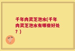 千年肉灵芝泡水(千年肉灵芝泡水有哪些好处？)