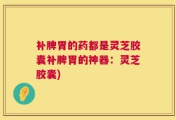 补脾胃的药都是灵芝胶囊补脾胃的神器：灵芝胶囊)