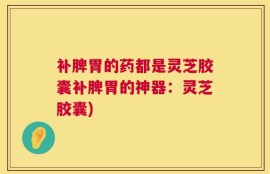 补脾胃的药都是灵芝胶囊补脾胃的神器：灵芝胶囊)