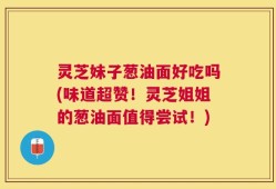 灵芝妹子葱油面好吃吗(味道超赞！灵芝姐姐的葱油面值得尝试！)