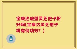 宝康达破壁灵芝孢子粉好吗(宝康达灵芝孢子粉有何功效？)