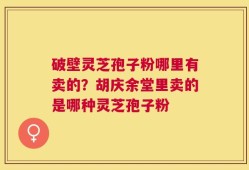 破壁灵芝孢子粉哪里有卖的？胡庆余堂里卖的是哪种灵芝孢子粉