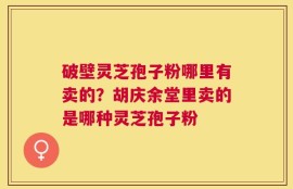 破壁灵芝孢子粉哪里有卖的？胡庆余堂里卖的是哪种灵芝孢子粉