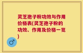 灵芝孢子粉功效与作用价格表(灵芝孢子粉的功效、作用及价格一览)