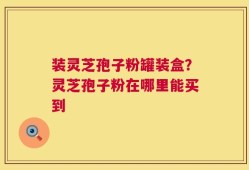 装灵芝孢子粉罐装盒？灵芝孢子粉在哪里能买到