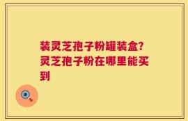 装灵芝孢子粉罐装盒？灵芝孢子粉在哪里能买到