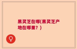 黑灵芝在哪(黑灵芝产地在哪里？)