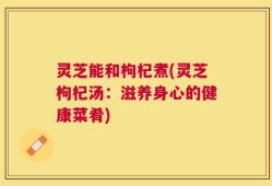 灵芝能和枸杞煮(灵芝枸杞汤：滋养身心的健康菜肴)