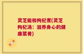 灵芝能和枸杞煮(灵芝枸杞汤：滋养身心的健康菜肴)