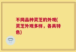 不同品种灵芝的外观(灵芝外观多样，各具特色)