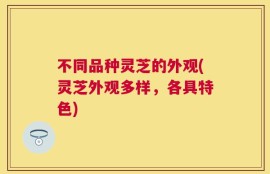 不同品种灵芝的外观(灵芝外观多样，各具特色)