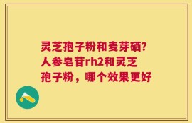 灵芝孢子粉和麦芽硒？人参皂苷rh2和灵芝孢子粉，哪个效果更好