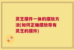 灵芝摆件一体的摆放方法(如何正确摆放带有灵芝的摆件)