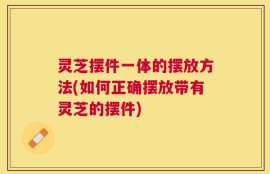 灵芝摆件一体的摆放方法(如何正确摆放带有灵芝的摆件)