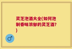 灵芝泡酒大全(如何泡制香味浓郁的灵芝酒？)