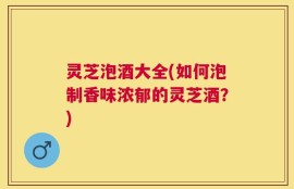 灵芝泡酒大全(如何泡制香味浓郁的灵芝酒？)