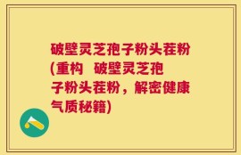 破壁灵芝孢子粉头茬粉(重构  破壁灵芝孢子粉头茬粉，解密健康气质秘籍)