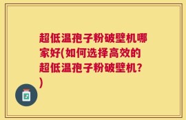 超低温孢子粉破壁机哪家好(如何选择高效的超低温孢子粉破壁机？)