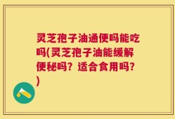 灵芝孢子油通便吗能吃吗(灵芝孢子油能缓解便秘吗？适合食用吗？)