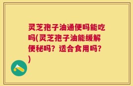 灵芝孢子油通便吗能吃吗(灵芝孢子油能缓解便秘吗？适合食用吗？)