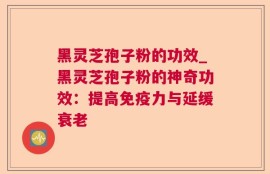 黑灵芝孢子粉的功效_黑灵芝孢子粉的神奇功效：提高免疫力与延缓衰老
