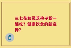 三七花和灵芝孢子粉一起吃？健康饮食的新选择？